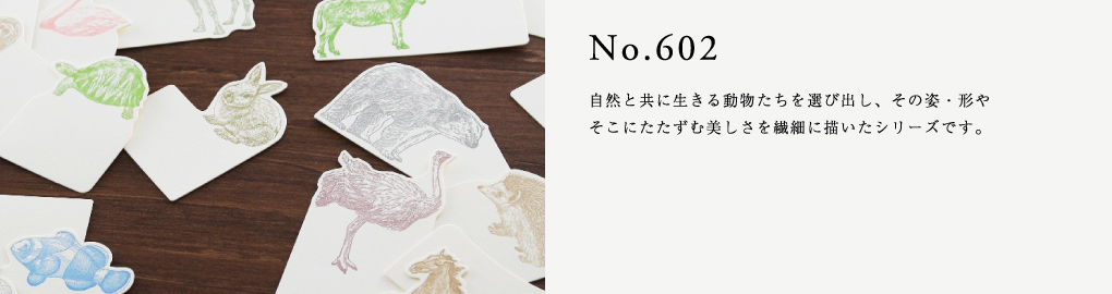 No.602　自然と共に生きる動物たちを選び出し、その姿・形やそこにたたずむ美しさを繊細に描いたシリーズです。